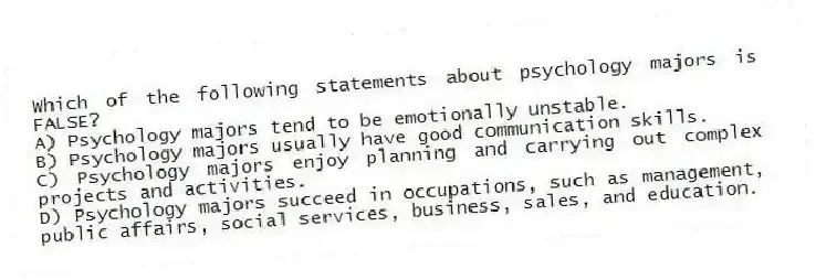 Which of the following statements about psychology majors is FALSE?
A) Psychology majors tend to be emotionally unstable.
B) Psychology majors usually have good communication skills.
C) Psychology majors enjoy planning and carrying out complex projects and activities.
D) Psychology majors succeed in occupations, such as management, public affairs, social services, business, sales, and education.