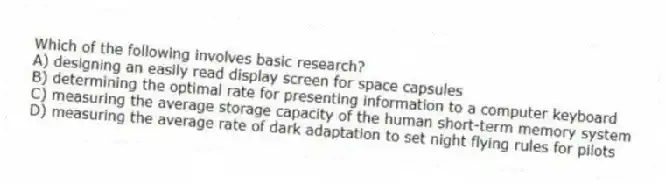 Which of the following involves basic research?
A) designing an easily read display screen for space capsules
B) determining the optimal rate for presenting information to a computer keyboard
C) measuring the average storage capacity of the human short-term memory system
D) measuring the average rate of dark adaptation to set night flying rules for pilots