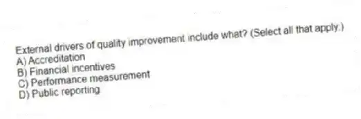 External drivers of quality improvement include what? (Select all that apply.)
A) Accreditation
B) Financial incentives
C) Performance measurement
D) Public reporting