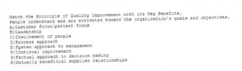Match the Principle of Quality Improvement with its Key Benefits.
-People understand and are motivated toward the organization's goals and objectives.
A)Customer focus/patient focus
B)Leadership
C)Involvement of people
D)Process approach
E)System approach to management
F)Continual improvement
G)Factual approach to decision making
H)Mutually beneficial supplier relationships