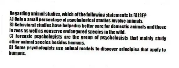 Regarding animal studies, which of the following statements is FALSE?
A) Only a small percentage of psychological studies involve animals.
B) Behavioral studies have helpedus better care for domestic animals and those in zoos as well as conserve endangered species in the wild.
C) Forensic psychologists are the group of psychologists that mainly study other animal species besides humans.
D) Some psychologists use animal models to discover principles that apply to humans.