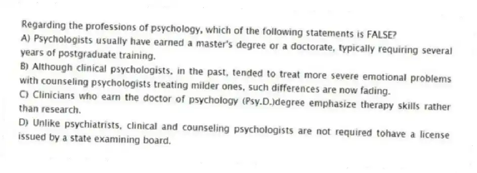 Regarding the professions of psychology, which of the following statements is FALSE?
A) Psychologists usually have earned a master's degree or a doctorate, typically requiring several years of postgraduate training.
B) Although clinical psychologists, in the past, tended to treat more severe emotional problems with counseling psychologists treating milder ones, such differences are now fading.
C) Clinicians who earn the doctor of psychology (Psy.D.)degree emphasize therapy skills rather than research.
D) Unlike psychiatrists, clinical and counseling psychologists are not required tohave a license issued by a state examining board.