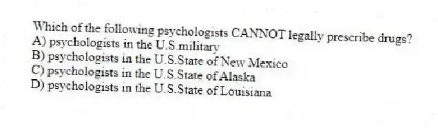 Which of the following psychologists CANNOT legally prescribe drugs?
A) psychologists in the U.S.military
B) psychologists in the U.S.State of New Mexico
C) psychologists in the U.S.State of Alaska
D) psychologists in the U.S.State of Louisiana