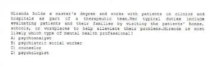 Miranda holds a master's degree and works with patients in clinics and hospitals as part of a therapeutic team.Her typical duties include evaluating patients and their families by visiting the patients' homes, schools, or workplaces to help alleviate their problems.Miranda is most likely which type of mental health professional?
A) psychoanalyst
B) psychiatric social worker
C) counselor
D) psychologist