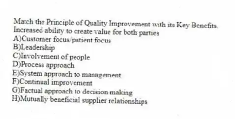 Match the Principle of Quality Improvement with its Key Benefits.
-Increased ability to create value for both parties
A)Customer focus/patient focus
B)Leadership
C)Involvement of people
D)Process approach
E)System approach to management
F)Continual improvement
G)Factual approach to decision making
H)Mutually beneficial supplier relationships