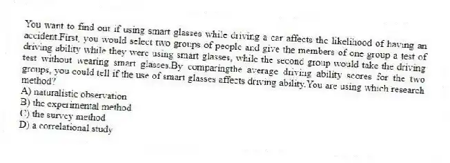 You want to find out if using smart glasses while driving a car affects the likelihood of having an accident.First, you would select two groups of people and give the members of one group a test of driving ability while they were using smart glasses, while the second group would take the driving test without wearing smart glasses.By comparingthe average driving ability scores for the two groups, you could tell if the use of smart glasses affects driving ability.You are using which research method?
A) naturalistic observation
B) the experimental method
C) the survey method
D) a correlational study