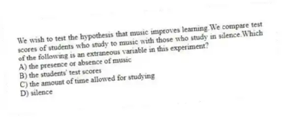 We wish to test the hypothesis that music improves learning.We compare test scores of students who study to music with those who study in silence.Which of the following is an extraneous variable in this experiment?
A) the presence or absence of music
B) the students' test scores
C) the amount of time allowed for studying
D) silence