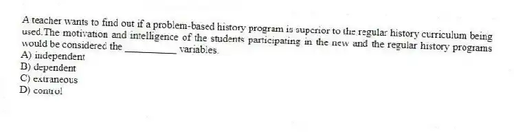 A teacher wants to find out if a problem-based history program is superior to the regular history curriculum being used.The motivation and intelligence of the students participating in the new and the regular history programs would be considered the __________ variables.
A) independent
B) dependent
C) extraneous
D) control