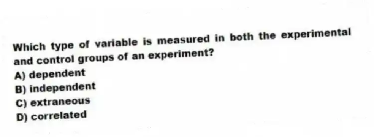 Which type of variable is measured in both the experimental and control groups of an experiment?
A) dependent
B) independent
C) extraneous
D) correlated
