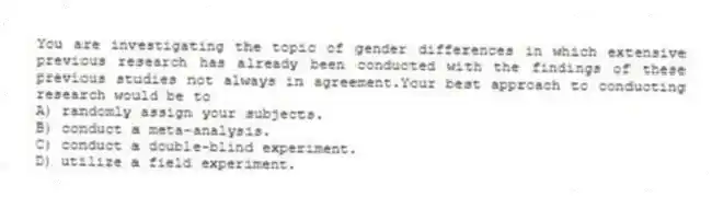 You are investigating the topic of gender differences in which extensive previous research has already been conducted with the findings of these previous studies not always in agreement.Your best approach to conducting research would be to
A) randomly assign your subjects.
B) conduct a meta-analysis.
C) conduct a double-blind experiment.
D) utilize a field experiment.