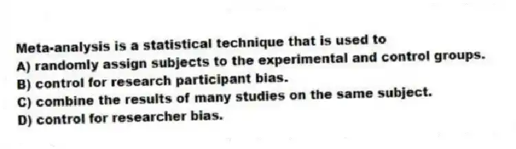 Meta-analysis is a statistical technique that is used to
A) randomly assign subjects to the experimental and control groups.
B) control for research participant bias.
C) combine the results of many studies on the same subject.
D) control for researcher bias.