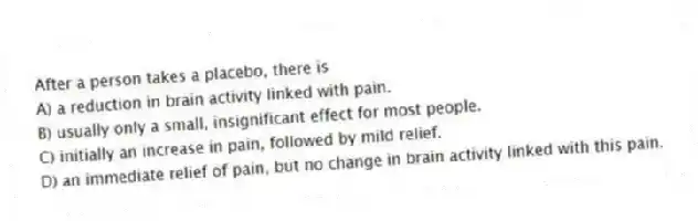 After a person takes a placebo, there is
A) a reduction in brain activity linked with pain.
B) usually only a small, insignificant effect for most people.
C) initially an increase in pain, followed by mild relief.
D) an immediate relief of pain, but no change in brain activity linked with this pain.