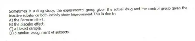 Sometimes in a drug study, the experimental group given the actual drug and the control group given the inactive substance both initially show improvement.This is due to
A) the Barnum effect.
B) the placebo effect.
C) a biased sample.
D) a random assignment of subjects.