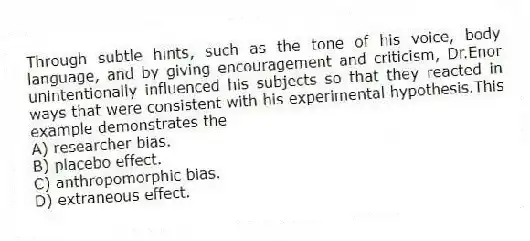 Through subtle hints, such as the tone of his voice, body language, and by giving encouragement and criticism, Dr.Enor unintentionally influenced his subjects so that they reacted in ways that were consistent with his experimental hypothesis.This example demonstrates the
A) researcher bias.
B) placebo effect.
C) anthropomorphic bias.
D) extraneous effect.