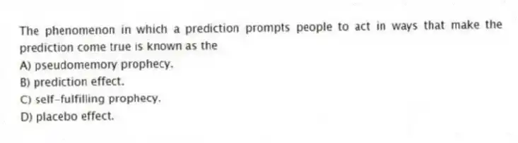 The phenomenon in which a prediction prompts people to act in ways that make the prediction come true is known as the
A) pseudomemory prophecy.
B) prediction effect.
C) self-fulfilling prophecy.
D) placebo effect.