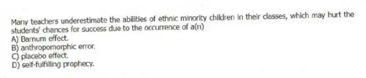 Many teachers underestimate the abilities of ethnic minority children in their classes, which may hurt the students' chances for success due to the occurrence of a(n)
A) Barnum effect.
B) anthropomorphic error.
C) placebo effect.
D) self-fulfilling prophecy.