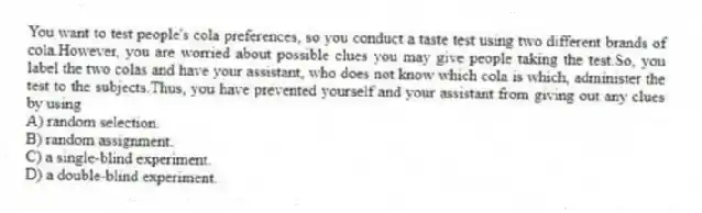 You want to test people's cola preferences, so you conduct a taste test using two different brands of cola.However, you are worried about possible clues you may give people taking the test.So, you label the two colas and have your assistant, who does not know which cola is which, administer the test to the subjects.Thus, you have prevented yourself and your assistant from giving out any clues by using
A) random selection.
B) random assignment.
C) a single-blind experiment.
D) a double-blind experiment.