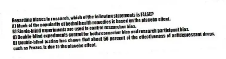 Regarding biases in research, which of the following statements is FALSE?
A) Much of the popularity of herbal health remedies is based on the placebo effect.
B) Single-blind experiments are used to control researcher bias.
C) Double-blind experiments control for both researcher bias and research participant bias.
D) Double-blind testing has shown that about 50 percent of the effectiveness of antidepressant drugs, such as Prozac, is due to the placebo effect.
