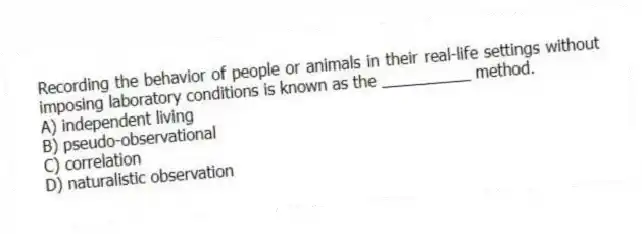 Recording the behavior of people or animals in their real-life settings without imposing laboratory conditions is known as the __________ method.
A) independent living
B) pseudo-observational
C) correlation
D) naturalistic observation