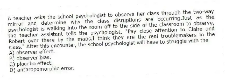 A teacher asks the school psychologist to observe her class through the two-way mirror and determine why the class disruptions are occurring.Just as the psychologist is walking into the room off to the side of the classroom to observe, the teacher assistant tells the psychologist, "Pay close attention to Claire and Robert over there by the maps.I think they are the real troublemakers in the class." After this encounter, the school psychologist will have to struggle with the
A) observer effect.
B) observer bias.
C) placebo effect.
D) anthropomorphic error.