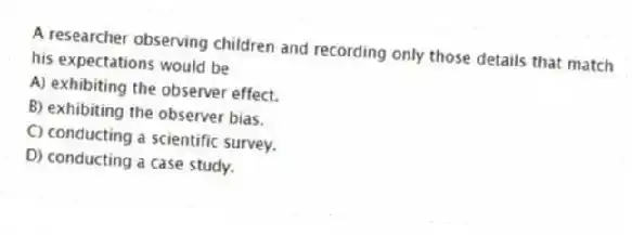 A researcher observing children and recording only those details that match his expectations would be
A) exhibiting the observer effect.
B) exhibiting the observer bias.
C) conducting a scientific survey.
D) conducting a case study.