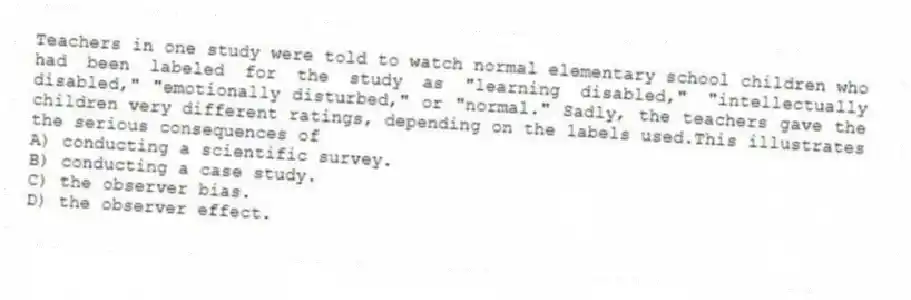 Teachers in one study were told to watch normal elementary school children who had been labeled for the study as "learning disabled," "intellectually disabled," "emotionally disturbed," or "normal." Sadly, the teachers gave the children very different ratings, depending on the labels used.This illustrates the serious consequences of
A) conducting a scientific survey.
B) conducting a case study.
C) the observer bias.
D) the observer effect.