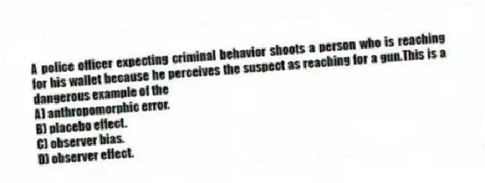 A police officer expecting criminal behavior shoots a person who is reaching for his wallet because he perceives the suspect as reaching for a gun.This is a dangerous example of the
A) anthropomorphic error.
B) placebo effect.
C) observer bias.
D) observer effect.