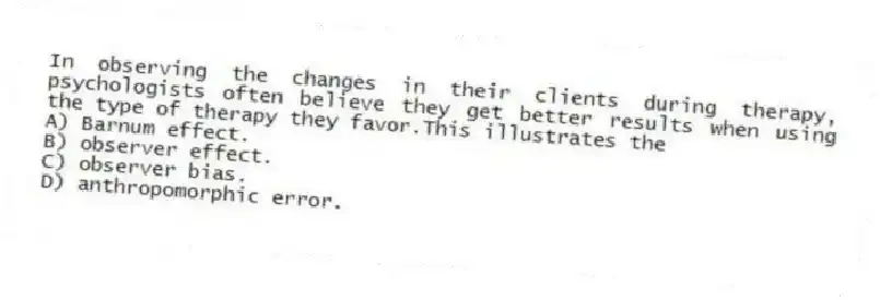 In observing the changes in their clients during therapy, psychologists often believe they get better results when using the type of therapy they favor.This illustrates the
A) Barnum effect.
B) observer effect.
C) observer bias.
D) anthropomorphic error.
