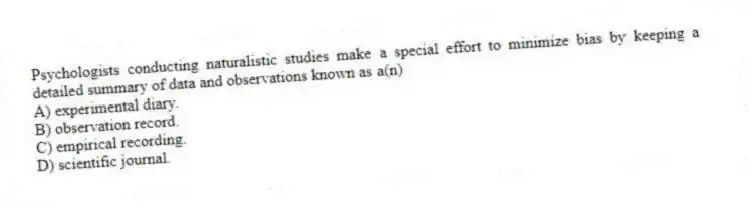 Psychologists conducting naturalistic studies make a special effort to minimize bias by keeping a detailed summary of data and observations known as a(n)
A) experimental diary.
B) observation record.
C) empirical recording.
D) scientific journal.