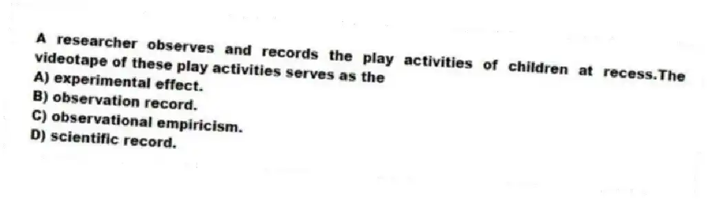 A researcher observes and records the play activities of children at recess.The videotape of these play activities serves as the
A) experimental effect.
B) observation record.
C) observational empiricism.
D) scientific record.