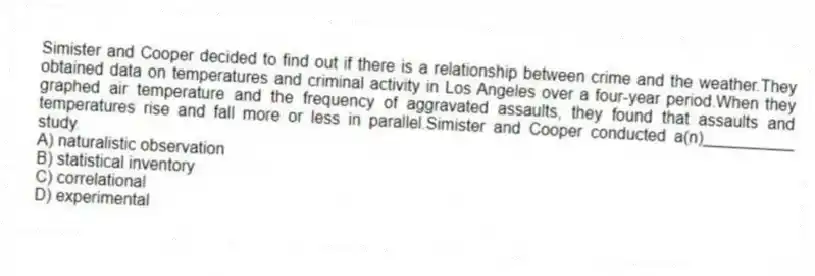 Simister and Cooper decided to find out if there is a relationship between crime and the weather.They obtained data on temperatures and criminal activity in Los Angeles over a four-year period.When they graphed air temperature and the frequency of aggravated assaults, they found that assaults and temperatures rise and fall more or less in parallel.Simister and Cooper conducted a(n)__________ study.
A) naturalistic observation
B) statistical inventory
C) correlational
D) experimental