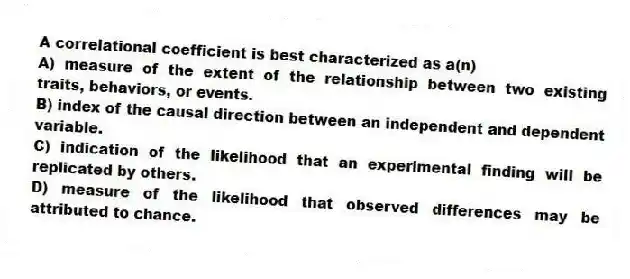 A correlational coefficient is best characterized as a(n)
A) measure of the extent of the relationship between two existing traits, behaviors, or events.
B) index of the causal direction between an independent and dependent variable.
C) indication of the likelihood that an experimental finding will be replicated by others.
D) measure of the likelihood that observed differences may be attributed to chance.
