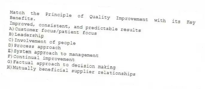 Match the Principle of Quality Improvement with its Key Benefits.
-Improved, consistent, and predictable results
A)Customer focus/patient focus
B)Leadership
C)Involvement of people
D)Process approach
E)System approach to management
F)Continual improvement
G)Factual approach to decision making
H)Mutually beneficial supplier relationships