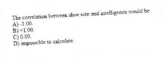 The correlation between shoe size and intelligence would be
A) -1.00.
B) +1.00.
C) 0.00.
D) impossible to calculate.