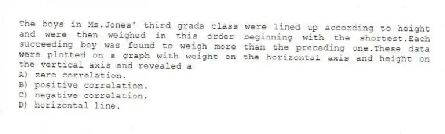 The boys in Ms.Jones' third grade class were lined up according to height and were then weighed in this order beginning with the shortest.Each succeeding boy was found to weigh more than the preceding one.These data were plotted on a graph with weight on the horizontal axis and height on the vertical axis and revealed a
A) zero correlation.
B) positive correlation.
C) negative correlation.
D) horizontal line.