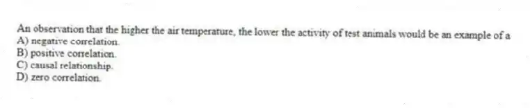 An observation that the higher the air temperature, the lower the activity of test animals would be an example of a
A) negative correlation.
B) positive correlation.
C) causal relationship.
D) zero correlation.