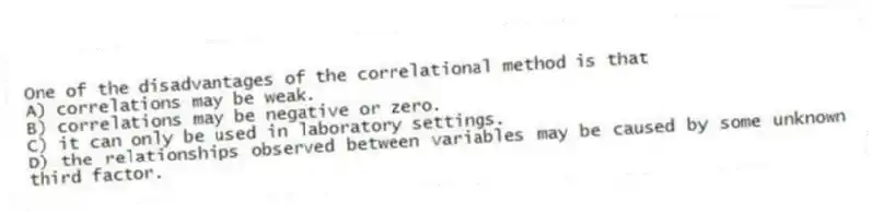 One of the disadvantages of the correlational method is that
A) correlations may be weak.
B) correlations may be negative or zero.
C) it can only be used in laboratory settings.
D) the relationships observed between variables may be caused by some unknown third factor.