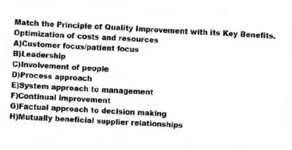 Match the Principle of Quality Improvement with its Key Benefits.
-Optimization of costs and resources
A)Customer focus/patient focus
B)Leadership
C)Involvement of people
D)Process approach
E)System approach to management
F)Continual improvement
G)Factual approach to decision making
H)Mutually beneficial supplier relationships