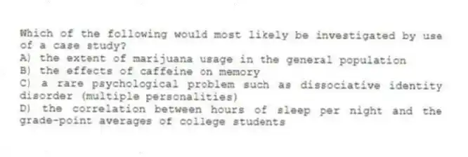 Which of the following would most likely be investigated by use of a case study?
A) the extent of marijuana usage in the general population
B) the effects of caffeine on memory
C) a rare psychological problem such as dissociative identity disorder (multiple personalities)
D) the correlation between hours of sleep per night and the grade-point averages of college students