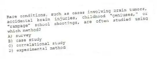 Rare conditions, such as cases involving brain tumors, accidental brain injuries, childhood "geniuses," or "rampage" school shootings, are often studied using which method?
A) survey
B) case study
C) correlational study
D) experimental method