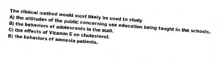 The clinical method would most likely be used to study
A) the attitudes of the public concerning sex education being taught in the schools.
B) the behaviors of adolescents in the mall.
C) the effects of Vitamin E on cholesterol.
D) the behaviors of amnesia patients.