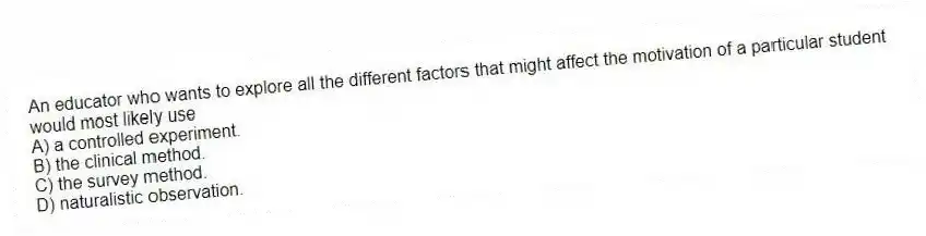 An educator who wants to explore all the different factors that might affect the motivation of a particular student would most likely use
A) a controlled experiment.
B) the clinical method.
C) the survey method.
D) naturalistic observation.