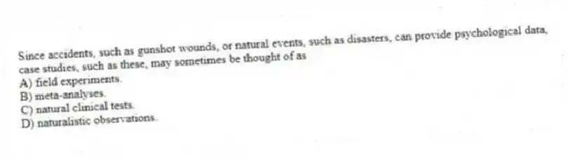 Since accidents, such as gunshot wounds, or natural events, such as disasters, can provide psychological data, case studies, such as these, may sometimes be thought of as
A) field experiments.
B) meta-analyses.
C) natural clinical tests.
D) naturalistic observations.