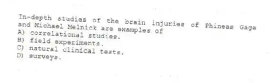 In-depth studies of the brain injuries of Phineas Gage and Michael Melnick are examples of
A) correlational studies.
B) field experiments.
C) natural clinical tests.
D) surveys.