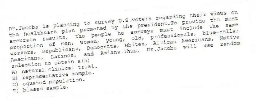 Dr.Jacobs is planning to survey U.S.voters regarding their views on the healthcare plan promoted by the president.To provide the most accurate results, the people he surveys must include the same proportion of men, women, young, old, professionals, blue-collar workers, Republicans, Democrats, whites, African Americans, Native Americans, Latinos, and Asians.Thus, Dr.Jacobs will use random selection to obtain a(n)
A) natural clinical trial.
B) representative sample.
C) equated population.
D) biased sample.