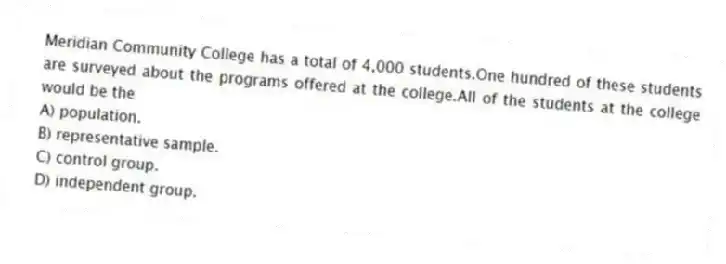 Meridian Community College has a total of 4,000 students.One hundred of these students are surveyed about the programs offered at the college.All of the students at the college would be the
A) population.
B) representative sample.
C) control group.
D) independent group.