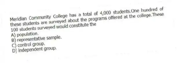Meridian Community College has a total of 4,000 students.One hundred of these students are surveyed about the programs offered at the college.These 100 students surveyed would constitute the
A) population.
B) representative sample.
C) control group.
D) independent group.