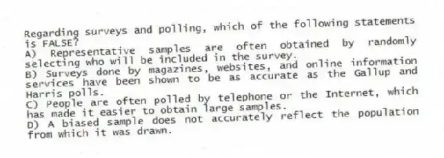 Regarding surveys and polling, which of the following statements is FALSE?
A) Representative samples are often obtained by randomly selecting who will be included in the survey.
B) Surveys done by magazines, websites, and online information services have been shown to be as accurate as the Gallup and Harris polls.
C) People are often polled by telephone or the Internet, which has made it easier to obtain large samples.
D) A biased sample does not accurately reflect the population from which it was drawn.