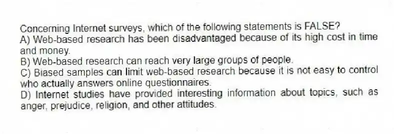Concerning Internet surveys, which of the following statements is FALSE?
A) Web-based research has been disadvantaged because of its high cost in time and money.
B) Web-based research can reach very large groups of people.
C) Biased samples can limit web-based research because it is not easy to control who actually answers online questionnaires.
D) Internet studies have provided interesting information about topics, such as anger, prejudice, religion, and other attitudes.