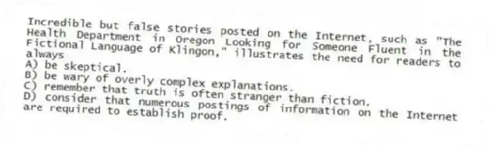 Incredible but false stories posted on the Internet, such as "The Health Department in Oregon Looking for Someone Fluent in the Fictional Language of Klingon," illustrates the need for readers to always
A) be skeptical.
B) be wary of overly complex explanations.
C) remember that truth is often stranger than fiction.
D) consider that numerous postings of information on the Internet are required to establish proof.